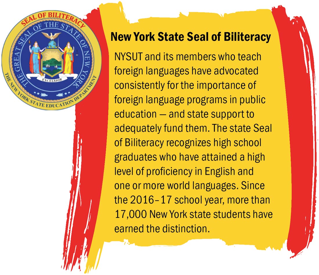 NYSUT and its members who teach foreign languages have advocated consistently for the importance of foreign language programs in public education — and state support to adequately fund them. The state Seal of Biliteracy recognizes high school graduates who have attained a high level of proficiency in English and one or more world languages. Since the 2016–17 school year, more than 17,000 New York state students have earned the distinction.
