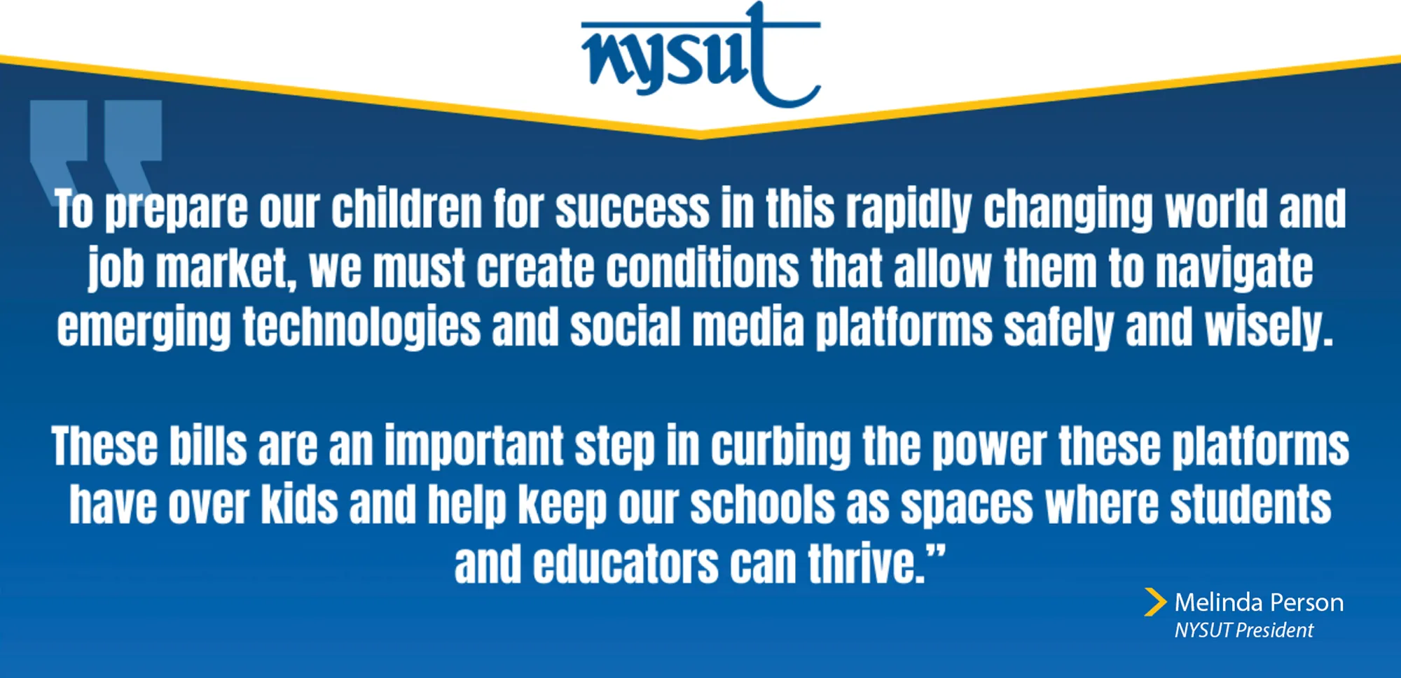 To prepare our children for success in this rapidly changing world and job market, we must create conditions that allow them to navigate emerging technologies and social media platforms safely and wisely. These bills are an important step in curbing the power these platforms have over kids and help keep our schools as spaces where students and educators can thrive. Melinda Person, NYSUT President